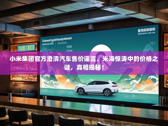 小米集团官方澄清汽车售价谣言，米海惊涛中的价格之谜，真相揭秘！