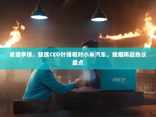 成语争锋，魅族CEO针锋相对小米汽车，烽烟再起热议盘点
