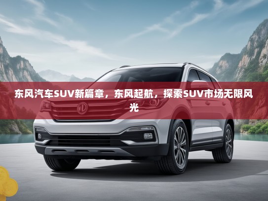 东风汽车SUV新篇章，东风起航，探索SUV市场无限风光