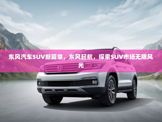东风汽车SUV新篇章，东风起航，探索SUV市场无限风光