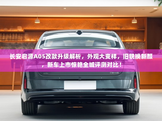 长安启源A05改款升级解析，外观大变样，旧貌换新颜，新车上市惊艳全城评测对比！