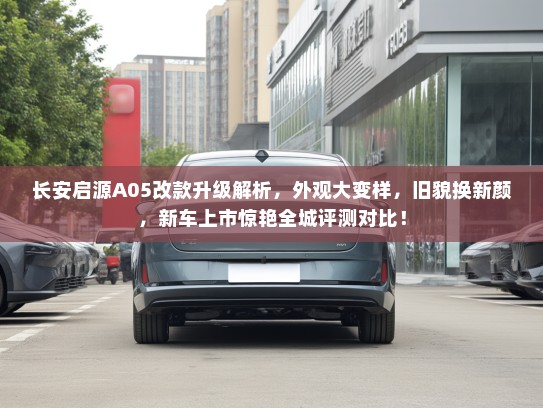 长安启源A05改款升级解析，外观大变样，旧貌换新颜，新车上市惊艳全城评测对比！