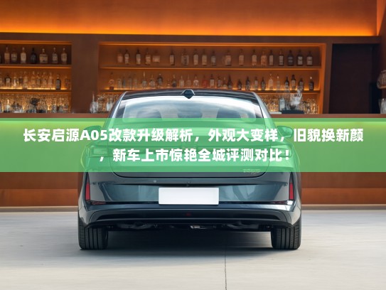 长安启源A05改款升级解析，外观大变样，旧貌换新颜，新车上市惊艳全城评测对比！