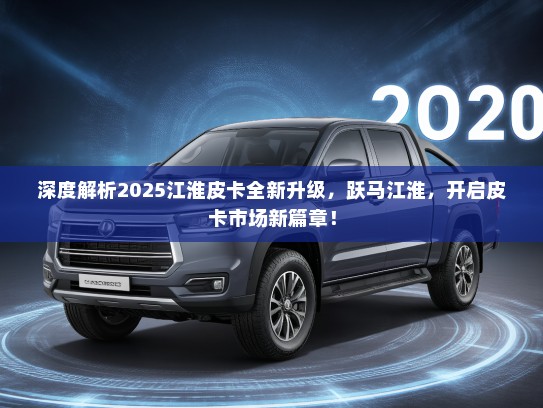 深度解析2025江淮皮卡全新升级，跃马江淮，开启皮卡市场新篇章！