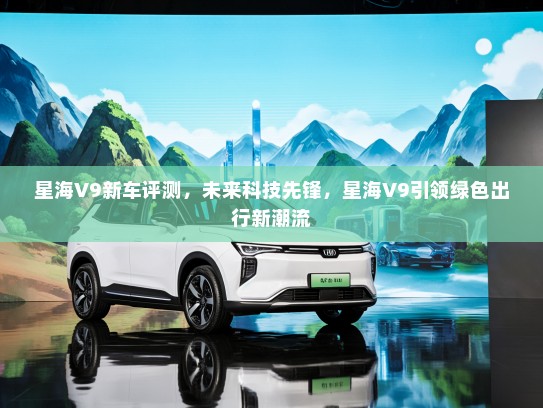 星海V9新车评测，未来科技先锋，星海V9引领绿色出行新潮流