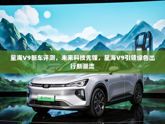 星海V9新车评测，未来科技先锋，星海V9引领绿色出行新潮流