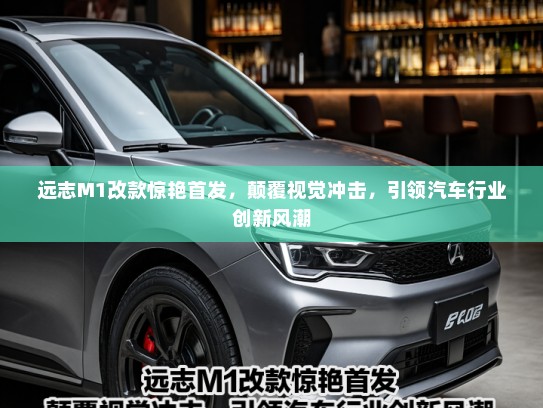 远志M1改款惊艳首发，颠覆视觉冲击，引领汽车行业创新风潮