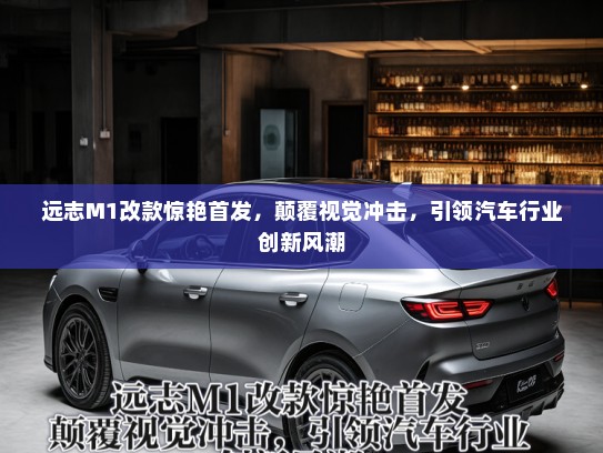 远志M1改款惊艳首发，颠覆视觉冲击，引领汽车行业创新风潮