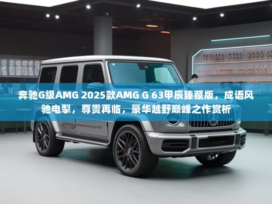 奔驰G级AMG 2025款AMG G 63甲辰臻藏版，成语风驰电掣，尊贵再临，豪华越野巅峰之作赏析