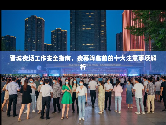 晋城夜场工作安全指南,夜幕降临前的十大注意事项解析 晋城夜场工作安全指南,夜幕降临前的十大注意事项解析