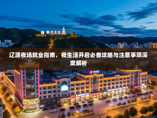辽源夜场就业指南,夜生活开启必备攻略与注意事项深度解析 辽源夜场就业指南,夜生活开启必备攻略与注意事项深度解析