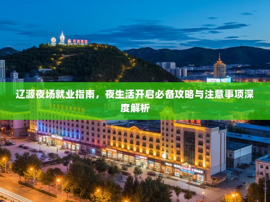 辽源夜场就业指南,夜生活开启必备攻略与注意事项深度解析 辽源夜场就业指南,夜生活开启必备攻略与注意事项深度解析