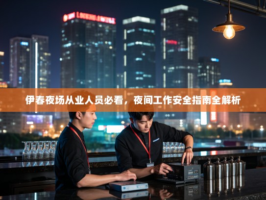 伊春夜场从业人员必看,夜间工作安全指南全解析 伊春夜场从业人员必看,夜间工作安全指南全解析