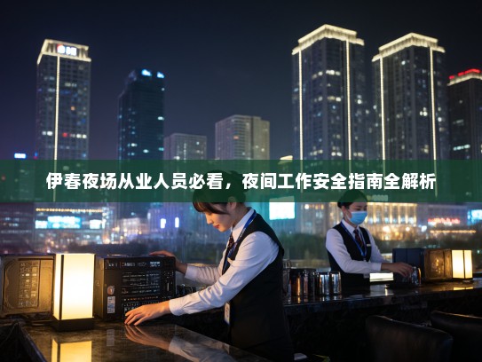 伊春夜场从业人员必看,夜间工作安全指南全解析 伊春夜场从业人员必看,夜间工作安全指南全解析