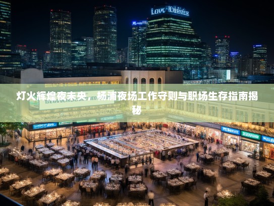 灯火辉煌夜未央,杨浦夜场工作守则与职场生存指南揭秘 灯火辉煌夜未央,杨浦夜场工作守则与职场生存指南揭秘