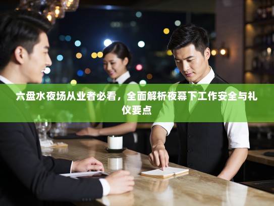 六盘水夜场从业者必看,全面解析夜幕下工作安全与礼仪要点 六盘水夜场从业者必看,全面解析夜幕下工作安全与礼仪要点