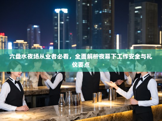 六盘水夜场从业者必看,全面解析夜幕下工作安全与礼仪要点 六盘水夜场从业者必看,全面解析夜幕下工作安全与礼仪要点