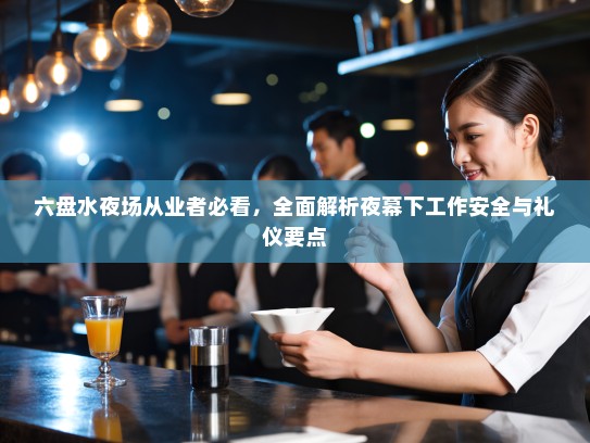 六盘水夜场从业者必看,全面解析夜幕下工作安全与礼仪要点 六盘水夜场从业者必看,全面解析夜幕下工作安全与礼仪要点