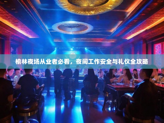 榆林夜场从业者必看,夜间工作安全与礼仪全攻略 榆林夜场从业者必看,夜间工作安全与礼仪全攻略
