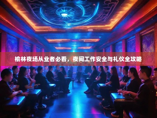 榆林夜场从业者必看,夜间工作安全与礼仪全攻略 榆林夜场从业者必看,夜间工作安全与礼仪全攻略