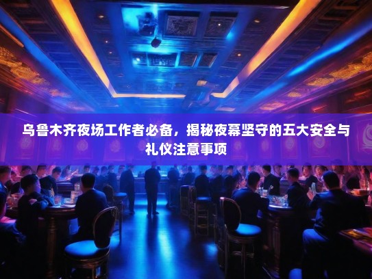 乌鲁木齐夜场工作者必备，揭秘夜幕坚守的五大安全与礼仪注意事项