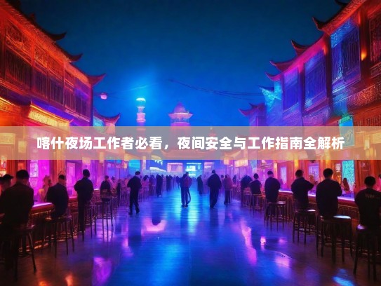 喀什夜场工作者必看,夜间安全与工作指南全解析 喀什夜场工作者必看,夜间安全与工作指南全解析