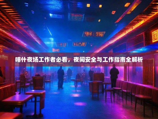 喀什夜场工作者必看,夜间安全与工作指南全解析 喀什夜场工作者必看,夜间安全与工作指南全解析