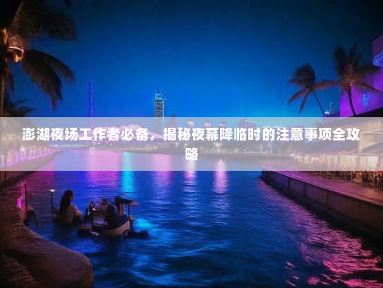 澎湖夜场工作者必备,揭秘夜幕降临时的注意事项全攻略 澎湖夜场工作者必备,揭秘夜幕降临时的注意事项全攻略