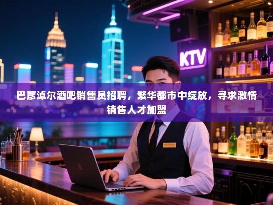巴彦淖尔酒吧销售员招聘，繁华都市中绽放，寻求激情销售人才加盟