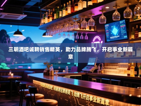 三明酒吧诚聘销售精英，助力品牌腾飞，开启事业新篇章