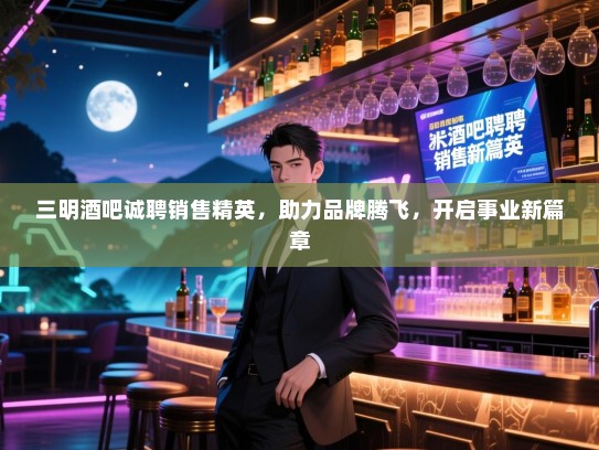 三明酒吧诚聘销售精英，助力品牌腾飞，开启事业新篇章