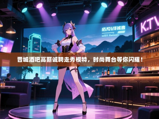 晋城酒吧高薪诚聘走秀模特,时尚舞台等你闪耀! 晋城酒吧高薪诚聘走秀模特,时尚舞台等你闪耀!