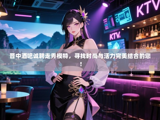 晋中酒吧诚聘走秀模特,寻找时尚与活力完美结合的您! 晋中酒吧诚聘走秀模特,寻找时尚与活力完美结合的您!