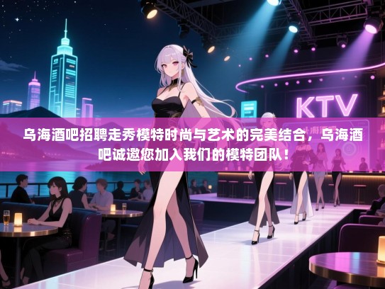 乌海酒吧招聘走秀模特时尚与艺术的完美结合，乌海酒吧诚邀您加入我们的模特团队！
