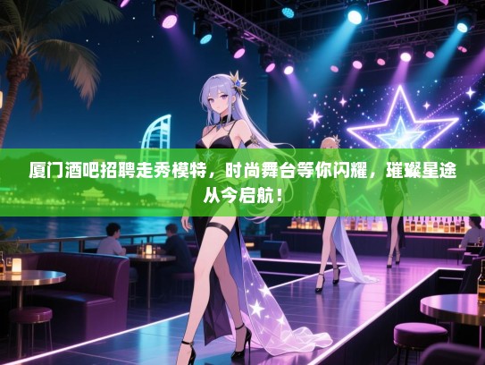 厦门酒吧招聘走秀模特，时尚舞台等你闪耀，璀璨星途从今启航！
