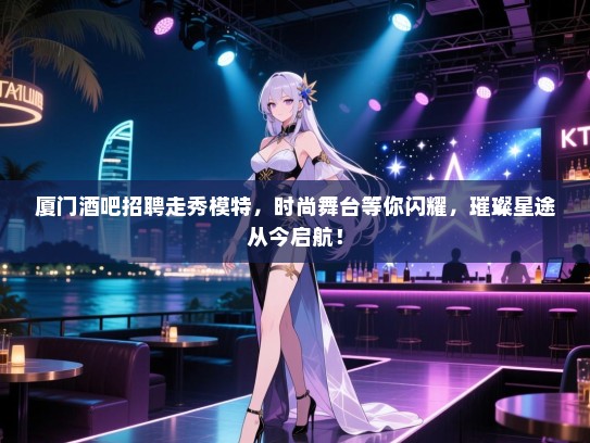 厦门酒吧招聘走秀模特，时尚舞台等你闪耀，璀璨星途从今启航！