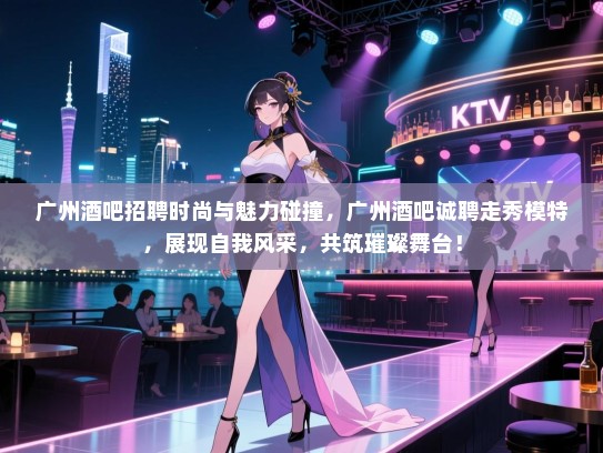 广州酒吧招聘时尚与魅力碰撞，广州酒吧诚聘走秀模特，展现自我风采，共筑璀璨舞台！