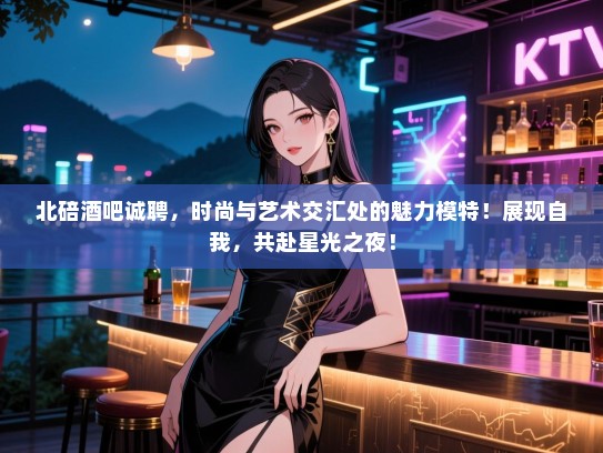 北碚酒吧诚聘，时尚与艺术交汇处的魅力模特！展现自我，共赴星光之夜！