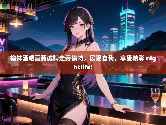 榆林酒吧高薪诚聘走秀模特，展现自我，享受精彩 nightlife!