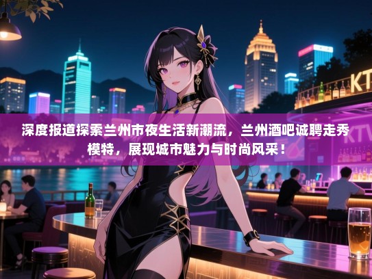 深度报道探索兰州市夜生活新潮流,兰州酒吧诚聘走秀模特,展现城市魅力与时尚风采! 深度报道探索兰州市夜生活新潮流,兰州酒吧诚聘走秀模特,展现城市魅力与时尚风采!