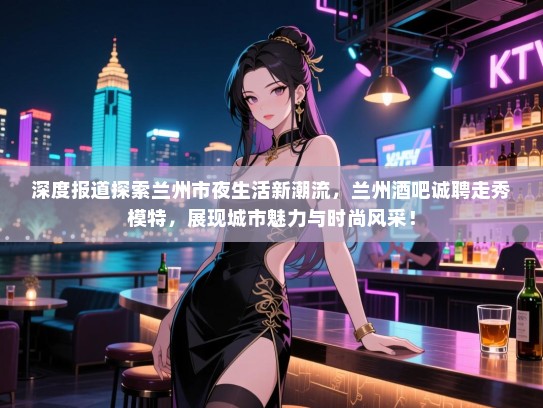 深度报道探索兰州市夜生活新潮流,兰州酒吧诚聘走秀模特,展现城市魅力与时尚风采! 深度报道探索兰州市夜生活新潮流,兰州酒吧诚聘走秀模特,展现城市魅力与时尚风采!