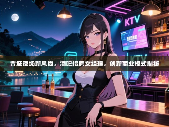 晋城夜场新风尚,酒吧招聘女经理,创新商业模式揭秘 晋城夜场新风尚,酒吧招聘女经理,创新商业模式揭秘