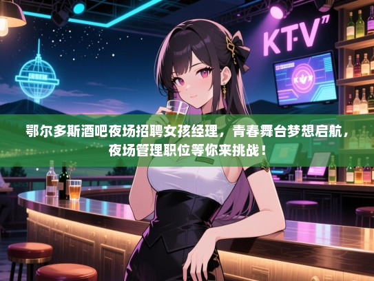 鄂尔多斯酒吧夜场招聘女孩经理，青春舞台梦想启航，夜场管理职位等你来挑战！