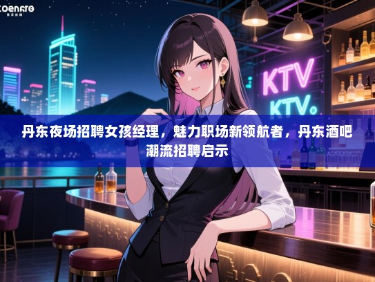 丹东夜场招聘女孩经理，魅力职场新领航者，丹东酒吧潮流招聘启示