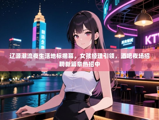 辽源潮流夜生活地标揭幕，女孩经理引领，酒吧夜场招聘新篇章热招中