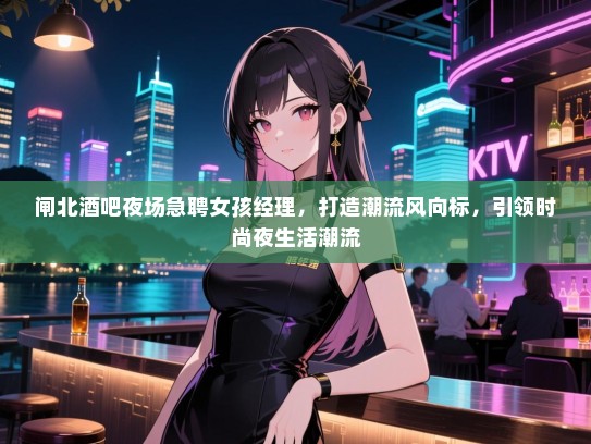 闸北酒吧夜场急聘女孩经理,打造潮流风向标,引领时尚夜生活潮流 闸北酒吧夜场急聘女孩经理,打造潮流风向标,引领时尚夜生活潮流