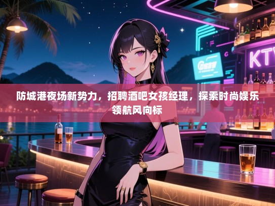 防城港夜场新势力，招聘酒吧女孩经理，探索时尚娱乐领航风向标