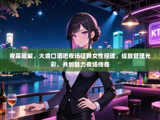 夜幕璀璨，大渡口酒吧夜场征聘女性经理，绽放管理光彩，共创魅力夜场传奇