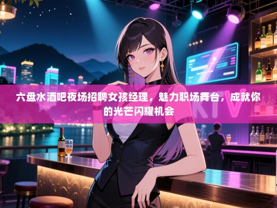 六盘水酒吧夜场招聘女孩经理，魅力职场舞台，成就你的光芒闪耀机会