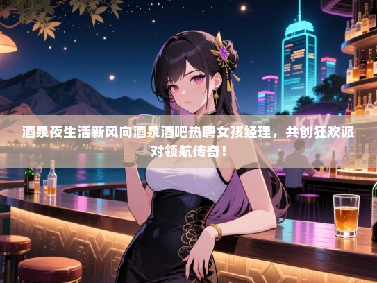 酒泉夜生活新风向酒泉酒吧热聘女孩经理，共创狂欢派对领航传奇！